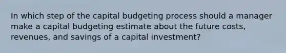 In which step of the capital budgeting process should a manager make a capital budgeting estimate about the future costs, revenues, and savings of a capital investment?