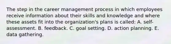 The step in the career management process in which employees receive information about their skills and knowledge and where these assets fit into the organization's plans is called: A. self-assessment. B. feedback. C. goal setting. D. action planning. E. data gathering.