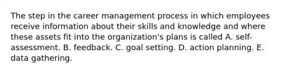 The step in the career management process in which employees receive information about their skills and knowledge and where these assets fit into the organization's plans is called A. self-assessment. B. feedback. C. goal setting. D. action planning. E. data gathering.