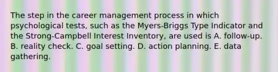 The step in the career management process in which psychological tests, such as the Myers-Briggs Type Indicator and the Strong-Campbell Interest Inventory, are used is A. follow-up. B. reality check. C. goal setting. D. action planning. E. data gathering.