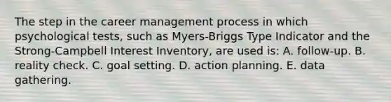 The step in the career management process in which psychological tests, such as Myers-Briggs Type Indicator and the Strong-Campbell Interest Inventory, are used is: A. follow-up. B. reality check. C. goal setting. D. action planning. E. data gathering.