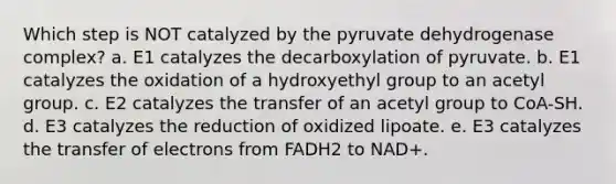 Which step is NOT catalyzed by the pyruvate dehydrogenase complex? a. E1 catalyzes the decarboxylation of pyruvate. b. E1 catalyzes the oxidation of a hydroxyethyl group to an acetyl group. c. E2 catalyzes the transfer of an acetyl group to CoA-SH. d. E3 catalyzes the reduction of oxidized lipoate. e. E3 catalyzes the transfer of electrons from FADH2 to NAD+.