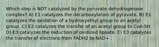 Which step is NOT catalyzed by the pyruvate dehydrogenase complex? A) E1 catalyzes the decarboxylation of pyruvate. B) E1 catalyzes the oxidation of a hydroxyethyl group to an acetyl group. C) E2 catalyzes the transfer of an acetyl group to CoA-SH D) E3 catalyzes the reduction of oxidized lipoate. E) E3 catalyzes the transfer of electrons from FADH2 to NAD+ .