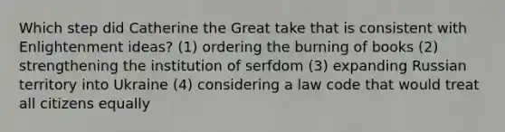 Which step did Catherine the Great take that is consistent with Enlightenment ideas? (1) ordering the burning of books (2) strengthening the institution of serfdom (3) expanding Russian territory into Ukraine (4) considering a law code that would treat all citizens equally