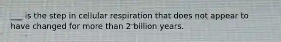 ___ is the step in cellular respiration that does not appear to have changed for more than 2 billion years.