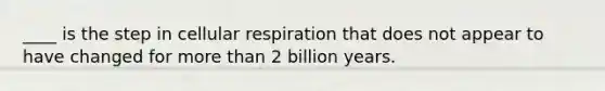 ____ is the step in cellular respiration that does not appear to have changed for more than 2 billion years.