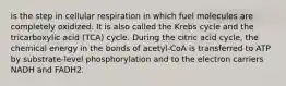is the step in cellular respiration in which fuel molecules are completely oxidized. It is also called the Krebs cycle and the tricarboxylic acid (TCA) cycle. During the citric acid cycle, the chemical energy in the bonds of acetyl-CoA is transferred to ATP by substrate-level phosphorylation and to the electron carriers NADH and FADH2.