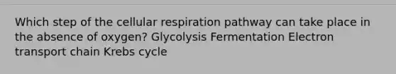 Which step of the cellular respiration pathway can take place in the absence of oxygen? Glycolysis Fermentation Electron transport chain Krebs cycle