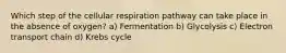 Which step of the cellular respiration pathway can take place in the absence of oxygen? a) Fermentation b) Glycolysis c) Electron transport chain d) Krebs cycle