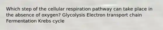 Which step of the <a href='https://www.questionai.com/knowledge/k1IqNYBAJw-cellular-respiration' class='anchor-knowledge'>cellular respiration</a> pathway can take place in the absence of oxygen? Glycolysis Electron transport chain Fermentation <a href='https://www.questionai.com/knowledge/kqfW58SNl2-krebs-cycle' class='anchor-knowledge'>krebs cycle</a>