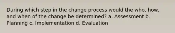 During which step in the change process would the who, how, and when of the change be determined? a. Assessment b. Planning c. Implementation d. Evaluation