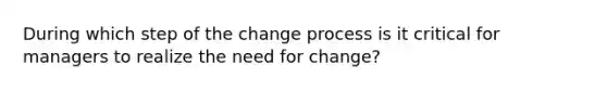 During which step of the change process is it critical for managers to realize the need for change?