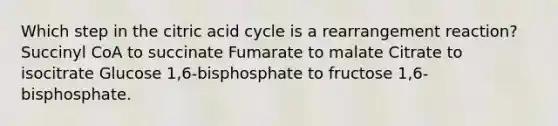 Which step in the citric acid cycle is a rearrangement reaction? Succinyl CoA to succinate Fumarate to malate Citrate to isocitrate Glucose 1,6-bisphosphate to fructose 1,6-bisphosphate.