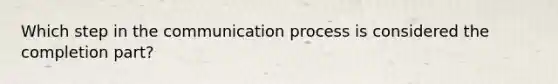 Which step in the communication process is considered the completion part?