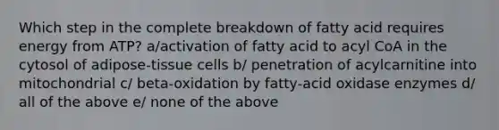 Which step in the complete breakdown of fatty acid requires energy from ATP? a/activation of fatty acid to acyl CoA in the cytosol of adipose-tissue cells b/ penetration of acylcarnitine into mitochondrial c/ beta-oxidation by fatty-acid oxidase enzymes d/ all of the above e/ none of the above