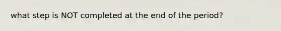 what step is NOT completed at the end of the period?