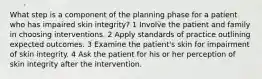 What step is a component of the planning phase for a patient who has impaired skin integrity? 1 Involve the patient and family in choosing interventions. 2 Apply standards of practice outlining expected outcomes. 3 Examine the patient's skin for impairment of skin integrity. 4 Ask the patient for his or her perception of skin integrity after the intervention.