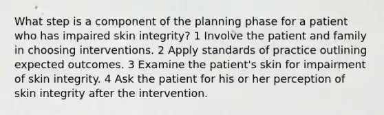 What step is a component of the planning phase for a patient who has impaired skin integrity? 1 Involve the patient and family in choosing interventions. 2 Apply standards of practice outlining expected outcomes. 3 Examine the patient's skin for impairment of skin integrity. 4 Ask the patient for his or her perception of skin integrity after the intervention.