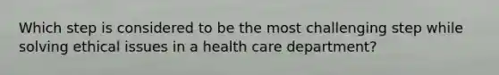 Which step is considered to be the most challenging step while solving ethical issues in a health care department?