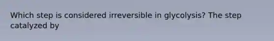 Which step is considered irreversible in glycolysis? The step catalyzed by