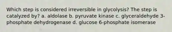 Which step is considered irreversible in glycolysis? The step is catalyzed by? a. aldolase b. pyruvate kinase c. glyceraldehyde 3-phosphate dehydrogenase d. glucose 6-phosphate isomerase