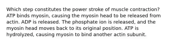 Which step constitutes the power stroke of muscle contraction? ATP binds myosin, causing the myosin head to be released from actin. ADP is released. The phosphate ion is released, and the myosin head moves back to its original position. ATP is hydrolyzed, causing myosin to bind another actin subunit.