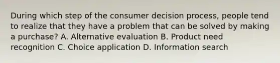 During which step of the consumer decision process, people tend to realize that they have a problem that can be solved by making a purchase? A. Alternative evaluation B. Product need recognition C. Choice application D. Information search