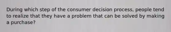 During which step of the consumer decision process, people tend to realize that they have a problem that can be solved by making a purchase?