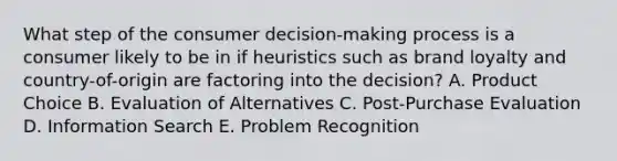 What step of the consumer​ decision-making process is a consumer likely to be in if heuristics such as brand loyalty and​ country-of-origin are factoring into the​ decision? A. Product Choice B. Evaluation of Alternatives C. Post-Purchase Evaluation D. Information Search E. Problem Recognition