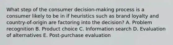 What step of the consumer​ decision-making process is a consumer likely to be in if heuristics such as brand loyalty and​ country-of-origin are factoring into the​ decision? A. Problem recognition B. Product choice C. Information search D. Evaluation of alternatives E. ​Post-purchase evaluation