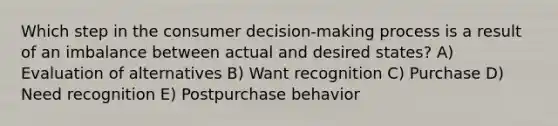 Which step in the consumer decision-making process is a result of an imbalance between actual and desired states? A) Evaluation of alternatives B) Want recognition C) Purchase D) Need recognition E) Postpurchase behavior