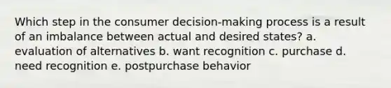 Which step in the consumer decision-making process is a result of an imbalance between actual and desired states? a. evaluation of alternatives b. want recognition c. purchase d. need recognition e. postpurchase behavior