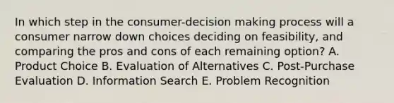 In which step in the​ consumer-decision making process will a consumer narrow down choices deciding on​ feasibility, and comparing the pros and cons of each remaining​ option? A. Product Choice B. Evaluation of Alternatives C. Post-Purchase Evaluation D. Information Search E. Problem Recognition