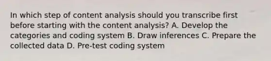 In which step of content analysis should you transcribe first before starting with the content analysis? A. Develop the categories and coding system B. Draw inferences C. Prepare the collected data D. Pre-test coding system