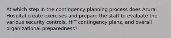 At which step in the contingency planning process does Arural Hospital create exercises and prepare the staff to evaluate the various security controls, HIT contingency plans, and overall organizational preparedness?