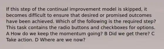 If this step of the continual improvement model is skipped, it becomes difficult to ensure that desired or promised outcomes have been achieved. Which of the following is the required step? This task contains the radio buttons and checkboxes for options. A How do we keep the momentum going? B Did we get there? C Take action. D Where are we now?