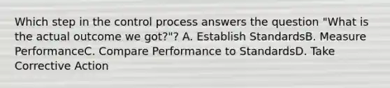 Which step in the control process answers the question "What is the actual outcome we got?"? A. Establish StandardsB. Measure PerformanceC. Compare Performance to StandardsD. Take Corrective Action