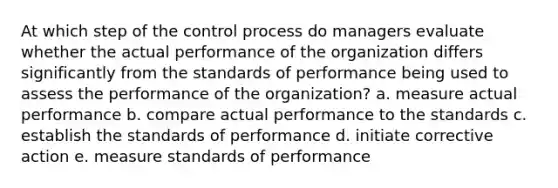 At which step of the control process do managers evaluate whether the actual performance of the organization differs significantly from the standards of performance being used to assess the performance of the organization? a. measure actual performance b. compare actual performance to the standards c. establish the standards of performance d. initiate corrective action e. measure standards of performance