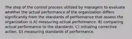 The step of the control process utilized by managers to evaluate whether the actual performance of the organization differs significantly from the standards of performance that assess the organization is A) measuring actual performance. B) comparing actual performance to the standards. C) initiating corrective action. D) measuring standards of performance.