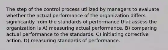 The step of the control process utilized by managers to evaluate whether the actual performance of the organization differs significantly from the standards of performance that assess the organization is A) measuring actual performance. B) comparing actual performance to the standards. C) initiating corrective action. D) measuring standards of performance.