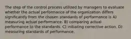 The step of the control process utilized by managers to evaluate whether the actual performance of the organization differs significantly from the chosen standards of performance is A) measuring actual performance. B) comparing actual performance to the standards. C) initiating corrective action. D) measuring standards of performance.