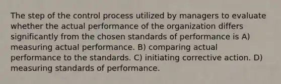 The step of the control process utilized by managers to evaluate whether the actual performance of the organization differs significantly from the chosen standards of performance is A) measuring actual performance. B) comparing actual performance to the standards. C) initiating corrective action. D) measuring standards of performance.