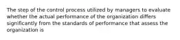 The step of the control process utilized by managers to evaluate whether the actual performance of the organization differs significantly from the standards of performance that assess the organization is