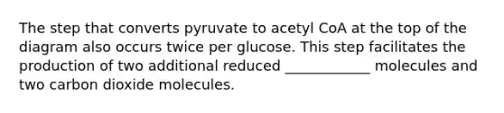 The step that converts pyruvate to acetyl CoA at the top of the diagram also occurs twice per glucose. This step facilitates the production of two additional reduced ____________ molecules and two carbon dioxide molecules.