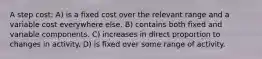 A step cost: A) is a fixed cost over the relevant range and a variable cost everywhere else. B) contains both fixed and variable components. C) increases in direct proportion to changes in activity. D) is fixed over some range of activity.