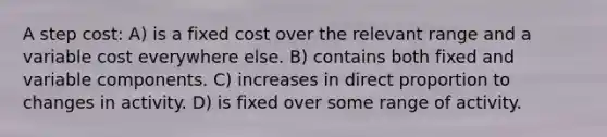 A step cost: A) is a fixed cost over the relevant range and a variable cost everywhere else. B) contains both fixed and variable components. C) increases in <a href='https://www.questionai.com/knowledge/kfXqPOzKsm-direct-proportion' class='anchor-knowledge'>direct proportion</a> to changes in activity. D) is fixed over some range of activity.