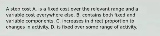 A step cost A. is a fixed cost over the relevant range and a variable cost everywhere else. B. contains both fixed and variable components. C. increases in direct proportion to changes in activity. D. is fixed over some range of activity.