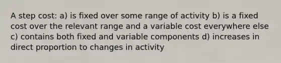 A step cost: a) is fixed over some range of activity b) is a fixed cost over the relevant range and a variable cost everywhere else c) contains both fixed and variable components d) increases in <a href='https://www.questionai.com/knowledge/kfXqPOzKsm-direct-proportion' class='anchor-knowledge'>direct proportion</a> to changes in activity