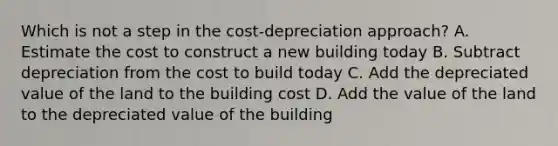 Which is not a step in the cost-depreciation approach? A. Estimate the cost to construct a new building today B. Subtract depreciation from the cost to build today C. Add the depreciated value of the land to the building cost D. Add the value of the land to the depreciated value of the building