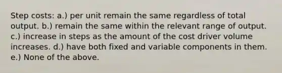 Step costs: a.) per unit remain the same regardless of total output. b.) remain the same within the relevant range of output. c.) increase in steps as the amount of the cost driver volume increases. d.) have both fixed and variable components in them. e.) None of the above.